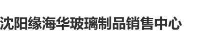 美女艹逼视频网站沈阳缘海华玻璃制品销售中心